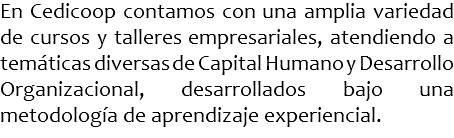 En Cedicoop contamos con una amplia variedad de cursos y talleres empresariales, atendiendo a temáticas diversas de Capital Humano y Desarrollo Organizacional, desarrollados bajo una metodología de aprendizaje experiencial.